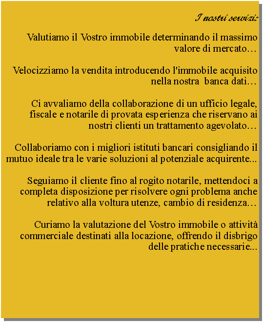 Casella di testo: I nostri servizi:Valutiamo il Vostro immobile determinando il massimo valore di mercato�Velocizziamo la vendita introducendo l'immobile acquisito nella nostra  banca dati�Ci avvaliamo della collaborazione di un ufficio legale, fiscale e notarile di provata esperienza che riservano ai nostri clienti un trattamento agevolato�Collaboriamo con i migliori istituti bancari consigliando il mutuo ideale tra le varie soluzioni al potenziale acquirente... Seguiamo il cliente fino al rogito notarile, mettendoci a completa disposizione per risolvere ogni problema anche relativo alla voltura utenze, cambio di residenza�Curiamo la valutazione del Vostro immobile o attivit� commerciale destinati alla locazione, offrendo il disbrigo delle pratiche necessarie...    