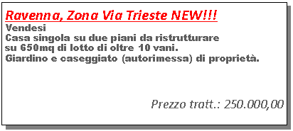 Casella di testo: Ravenna, Zona Via Trieste NEW!!!Vendesi Casa singola su due piani da ristrutturare su 650mq di lotto di oltre 10 vani.Giardino e caseggiato (autorimessa) di propriet�.Prezzo tratt.: 250.000,00 