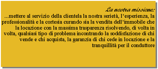 Casella di testo: La nostra missione:...mettere al servizio della clientela la nostra seriet�, l�esperienza, la professionalit� e la cortesia curando sia la vendita dell�immobile che la locazione con la massima trasparenza risolvendo, di volta in volta, qualsiasi tipo di problema incontrando la soddisfazione di chi vende e chi acquista, la garanzia di chi cede in locazione e la tranquillit� per il conduttore