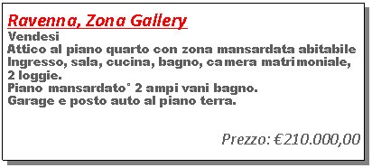 Casella di testo: Ravenna, Zona GalleryVendesi Attico al piano quarto con zona mansardata abitabile Ingresso, sala, cucina, bagno, camera matrimoniale,2 loggie.Piano mansardato� 2 ampi vani bagno.Garage e posto auto al piano terra.Prezzo: �210.000,00