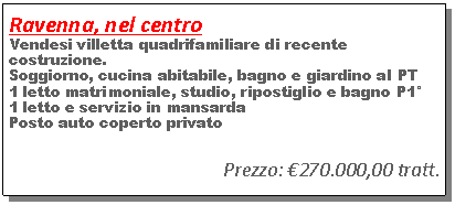 Casella di testo: Ravenna, nel centro Vendesi villetta quadrifamiliare di recente costruzione.Soggiorno, cucina abitabile, bagno e giardino al PT1 letto matrimoniale, studio, ripostiglio e bagno P1�1 letto e servizio in mansardaPosto auto coperto privatoPrezzo: �270.000,00 tratt.