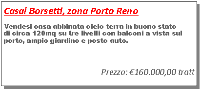 Casella di testo: Casal Borsetti, zona Porto RenoVendesi casa abbinata cielo terra in buono statodi circa 120mq su tre livelli con balconi a vista sul porto, ampio giardino e posto auto.Prezzo: �160.000,00 tratt