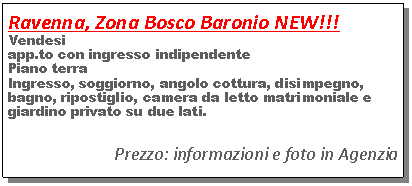 Casella di testo: Ravenna, Zona Bosco Baronio NEW!!!Vendesi app.to con ingresso indipendentePiano terraIngresso, soggiorno, angolo cottura, disimpegno, bagno, ripostiglio, camera da letto matrimoniale e giardino privato su due lati.Prezzo: informazioni e foto in Agenzia 