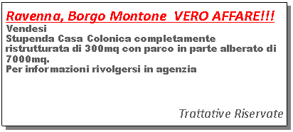 Casella di testo: Ravenna, Borgo Montone  VERO AFFARE!!! VendesiStupenda Casa Colonica completamente ristrutturata di 300mq con parco in parte alberato di 7000mq. Per informazioni rivolgersi in agenziaTrattative Riservate