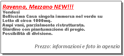 Casella di testo: Ravenna, Mezzano NEW!!!Vendesi Bellissima Casa singola immersa nel verde suLotto di circa 1000mq.Ampi vani, parzialmente ristrutturata.Giardino con piantumazione di pregio.Possibilit� di divisione.Prezzo: informazioni e foto in agenzia 