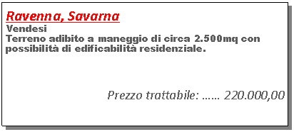 Casella di testo: Ravenna, SavarnaVendesi Terreno adibito a maneggio di circa 2.500mq con possibilit� di edificabilit� residenziale.Prezzo trattabile: �� 220.000,00