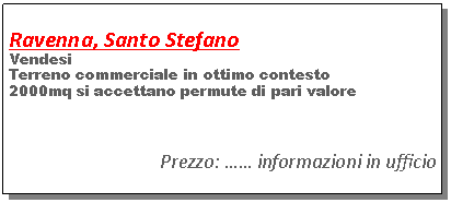 Casella di testo:      Ravenna, Santo StefanoVendesi Terreno commerciale in ottimo contesto2000mq si accettano permute di pari valorePrezzo: �� informazioni in ufficio
