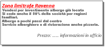 Casella di testo: Zona limitrofe RavennaVendesi per investimento albergo gi� locatoSi cede anche il 50% della societ� per ragioni familiari.Albergo a pochi passi dal centroServizio alberghiero e di ristorazione anche pizzeria.Prezzo: �� informazioni in ufficio
