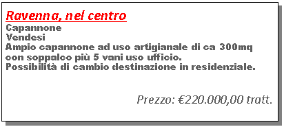 Casella di testo: Ravenna, nel centroCapannoneVendesiAmpio capannone ad uso artigianale di ca 300mq con soppalco pi� 5 vani uso ufficio.Possibilit� di cambio destinazione in residenziale.                                                Prezzo: �220.000,00 tratt.     